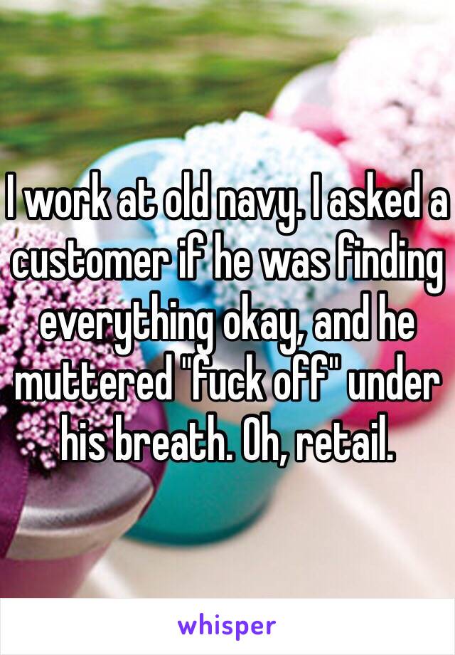 I work at old navy. I asked a customer if he was finding everything okay, and he muttered "fuck off" under his breath. Oh, retail.