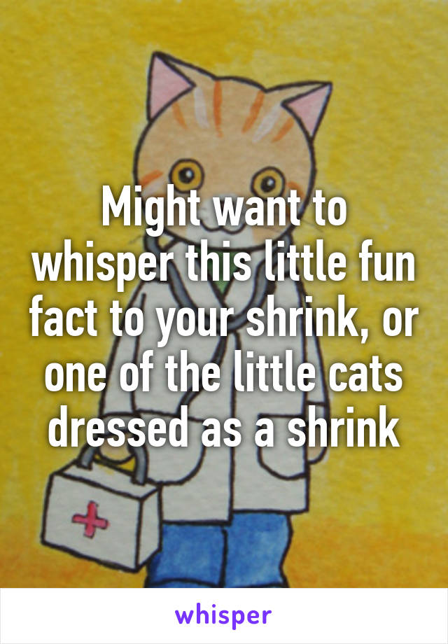 Might want to whisper this little fun fact to your shrink, or one of the little cats dressed as a shrink