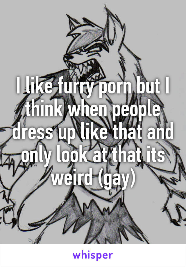 I like furry porn but I think when people dress up like that and only look at that its weird (gay)