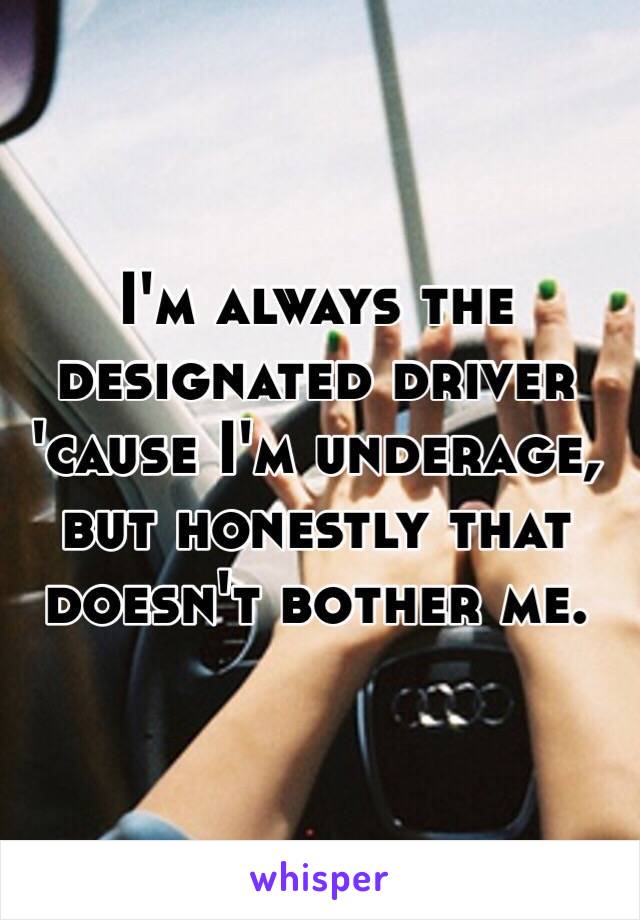 I'm always the designated driver 'cause I'm underage, but honestly that doesn't bother me.