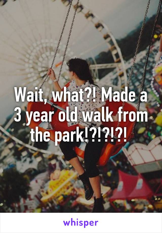 Wait, what?! Made a 3 year old walk from the park!?!?!?! 