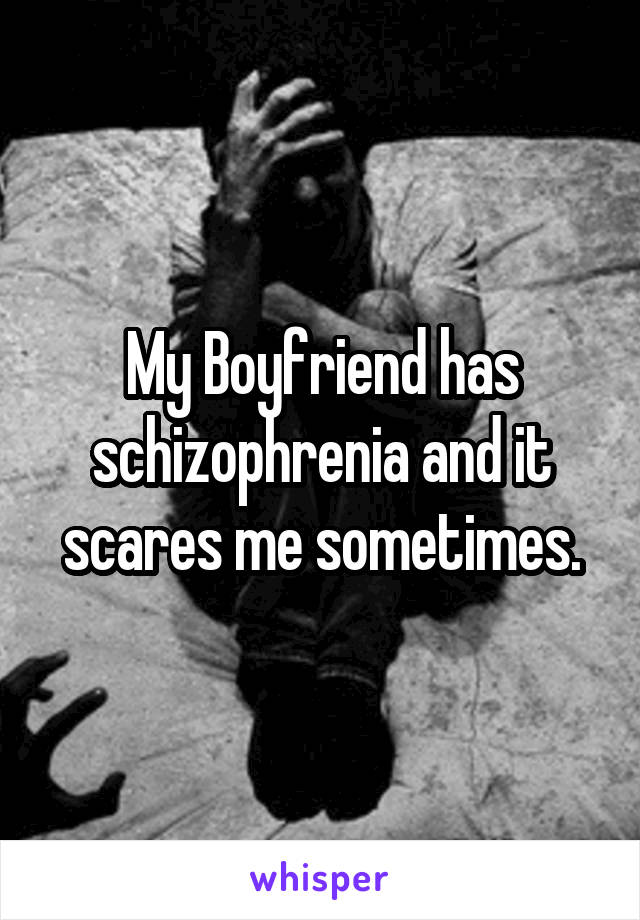 My Boyfriend has schizophrenia and it scares me sometimes.