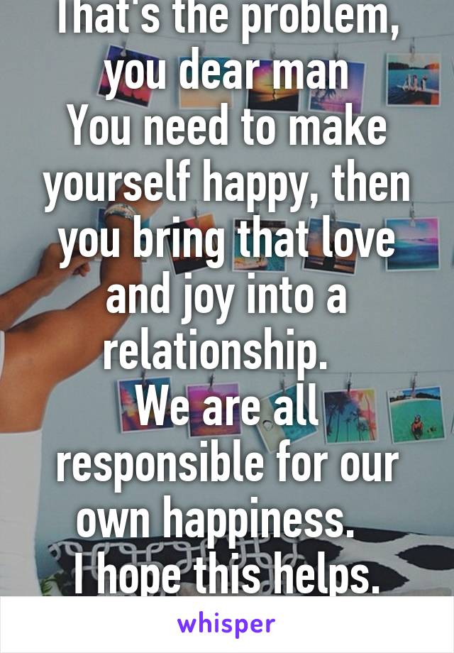 That's the problem, you dear man
You need to make yourself happy, then you bring that love and joy into a relationship.  
We are all responsible for our own happiness.  
I hope this helps. Pm 4more