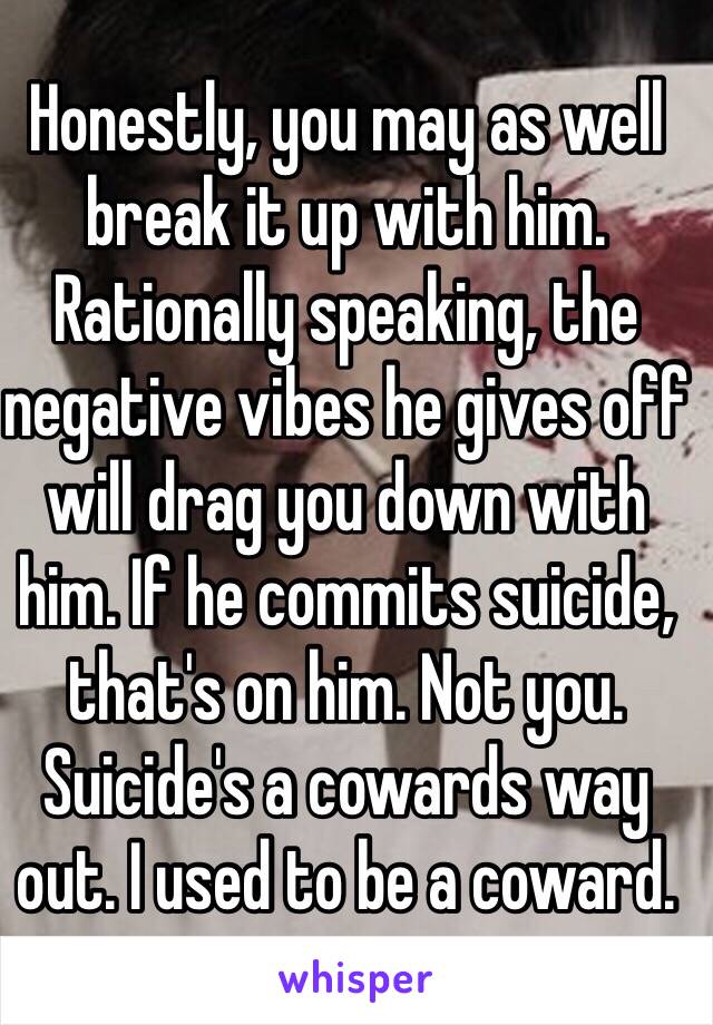 Honestly, you may as well break it up with him. Rationally speaking, the negative vibes he gives off will drag you down with him. If he commits suicide, that's on him. Not you. Suicide's a cowards way out. I used to be a coward.