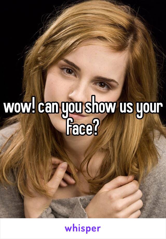 wow! can you show us your
face?