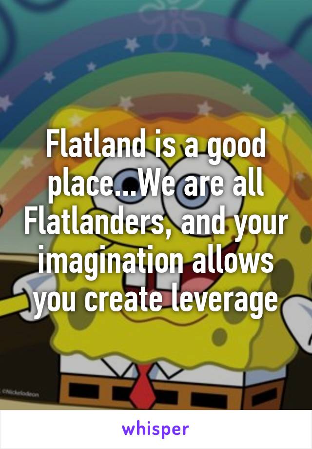 Flatland is a good place...We are all Flatlanders, and your imagination allows you create leverage