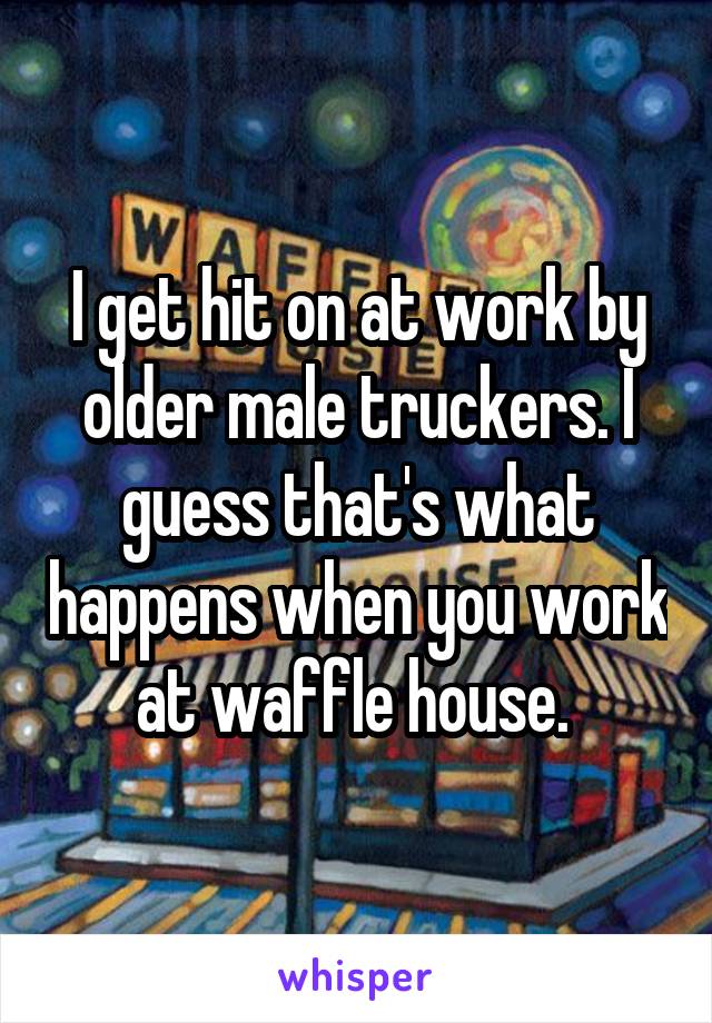 I get hit on at work by older male truckers. I guess that's what happens when you work at waffle house. 