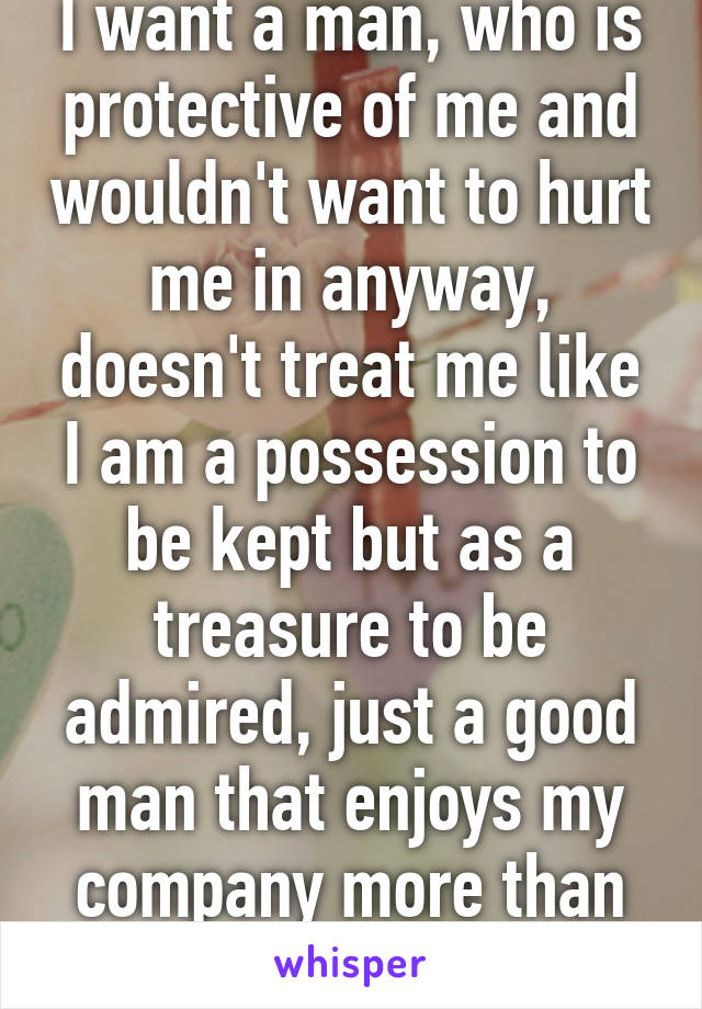 I want a man, who is protective of me and wouldn't want to hurt me in anyway, doesn't treat me like I am a possession to be kept but as a treasure to be admired, just a good man that enjoys my company more than anything. 