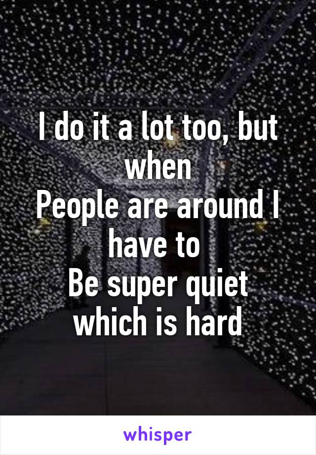 I do it a lot too, but when
People are around I have to 
Be super quiet which is hard