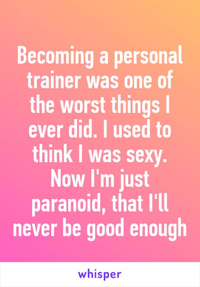 Becoming a personal trainer was one of the worst things I ever did. I used to think I was sexy. Now I'm just paranoid, that I'll never be good enough