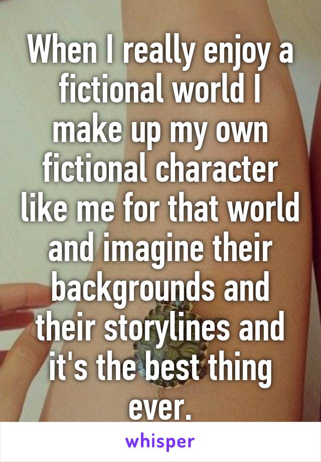 When I really enjoy a fictional world I make up my own fictional character like me for that world and imagine their backgrounds and their storylines and it's the best thing ever.