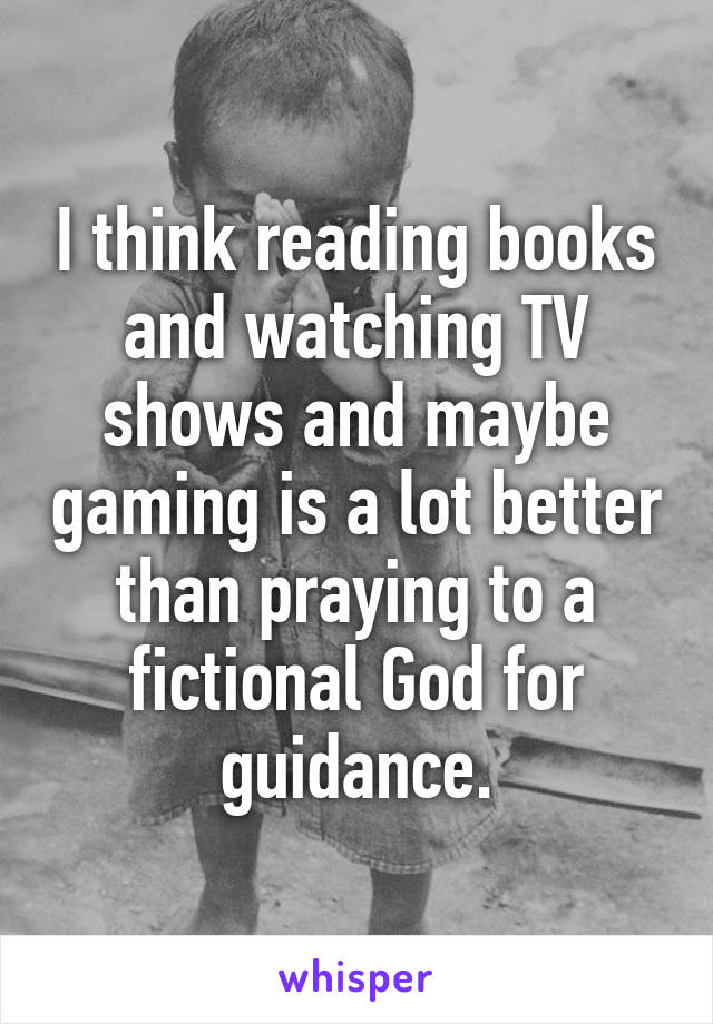 I think reading books and watching TV shows and maybe gaming is a lot better than praying to a fictional God for guidance.