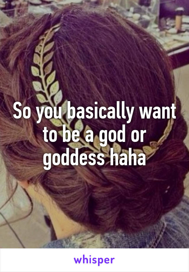 So you basically want to be a god or goddess haha