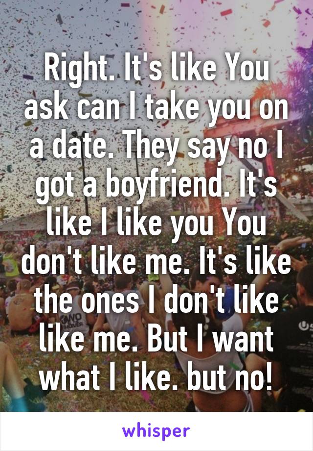 Right. It's like You ask can I take you on a date. They say no I got a boyfriend. It's like I like you You don't like me. It's like the ones I don't like like me. But I want what I like. but no!