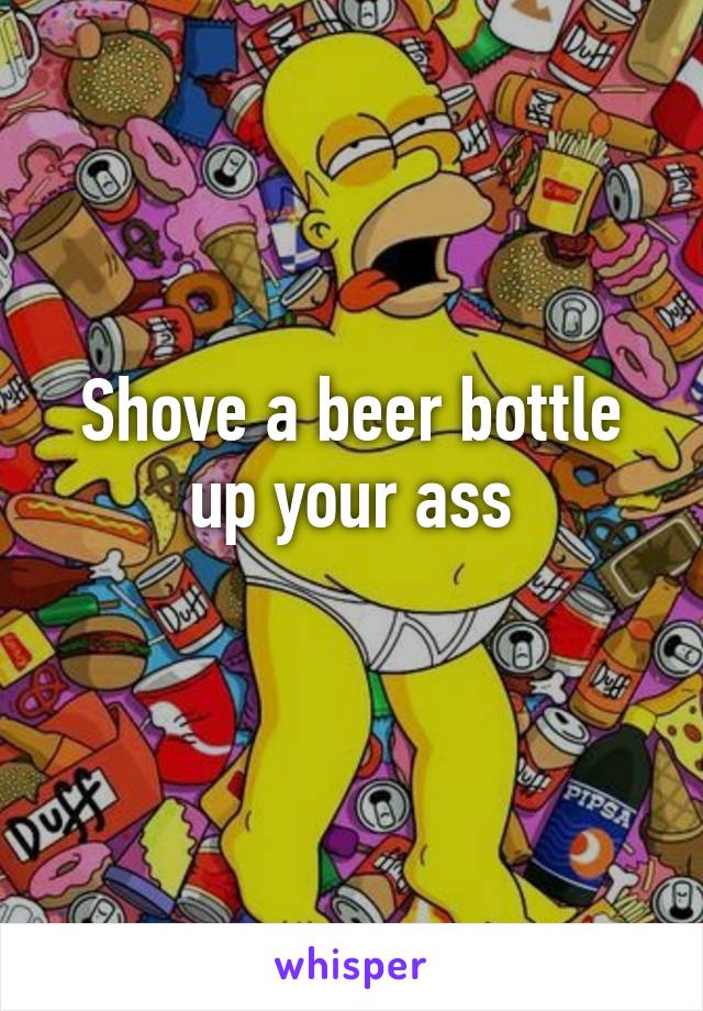 Shove a beer bottle up your ass
