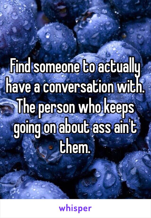 Find someone to actually have a conversation with. The person who keeps going on about ass ain't them.