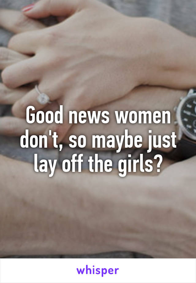 Good news women don't, so maybe just lay off the girls?