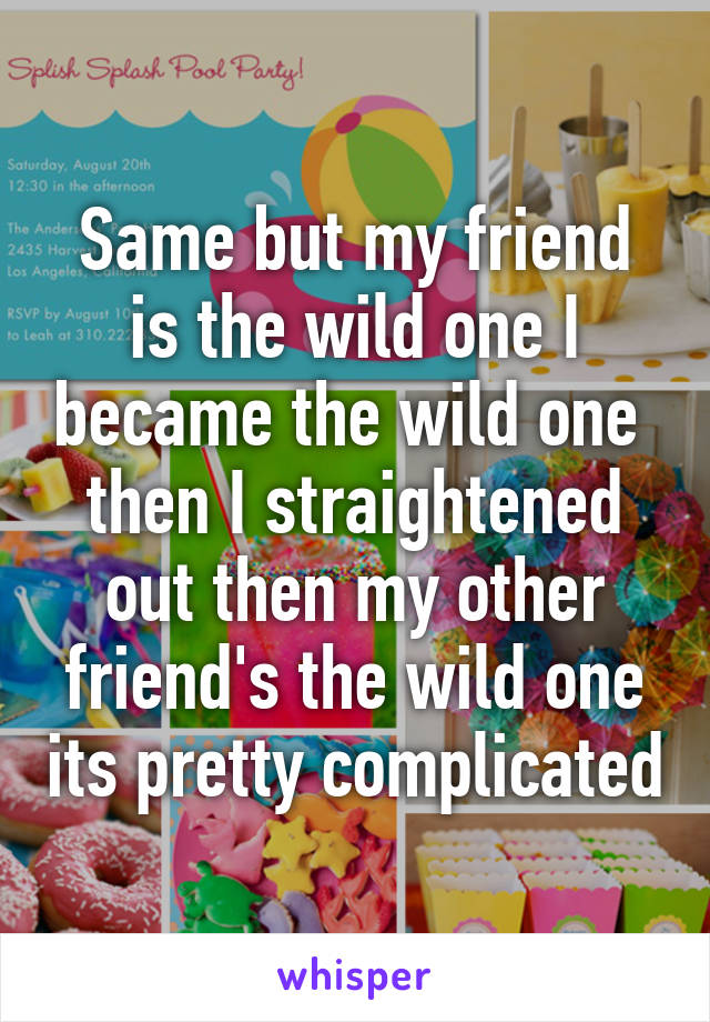 Same but my friend is the wild one I became the wild one  then I straightened out then my other friend's the wild one its pretty complicated