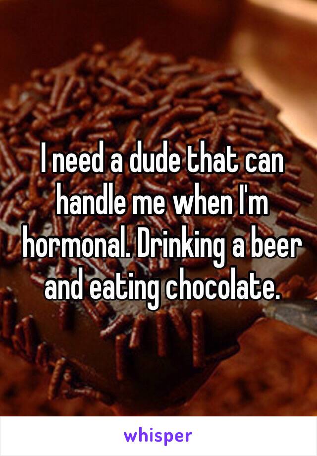 I need a dude that can handle me when I'm hormonal. Drinking a beer and eating chocolate. 