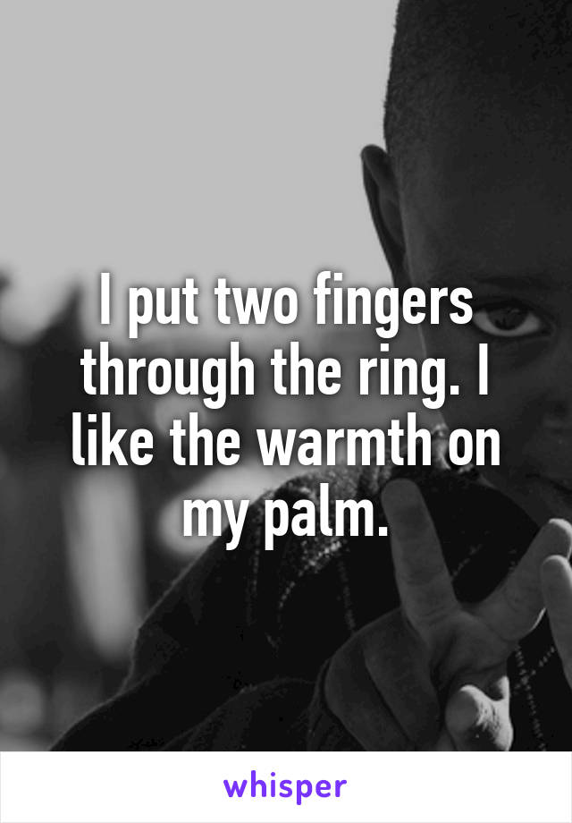 I put two fingers through the ring. I like the warmth on my palm.