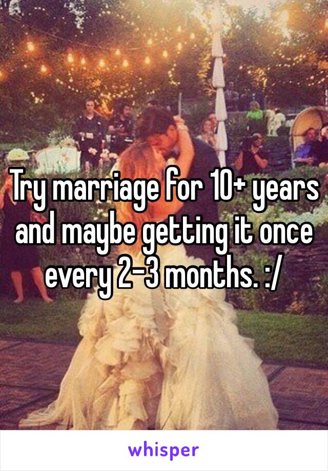 Try marriage for 10+ years and maybe getting it once every 2-3 months. :/