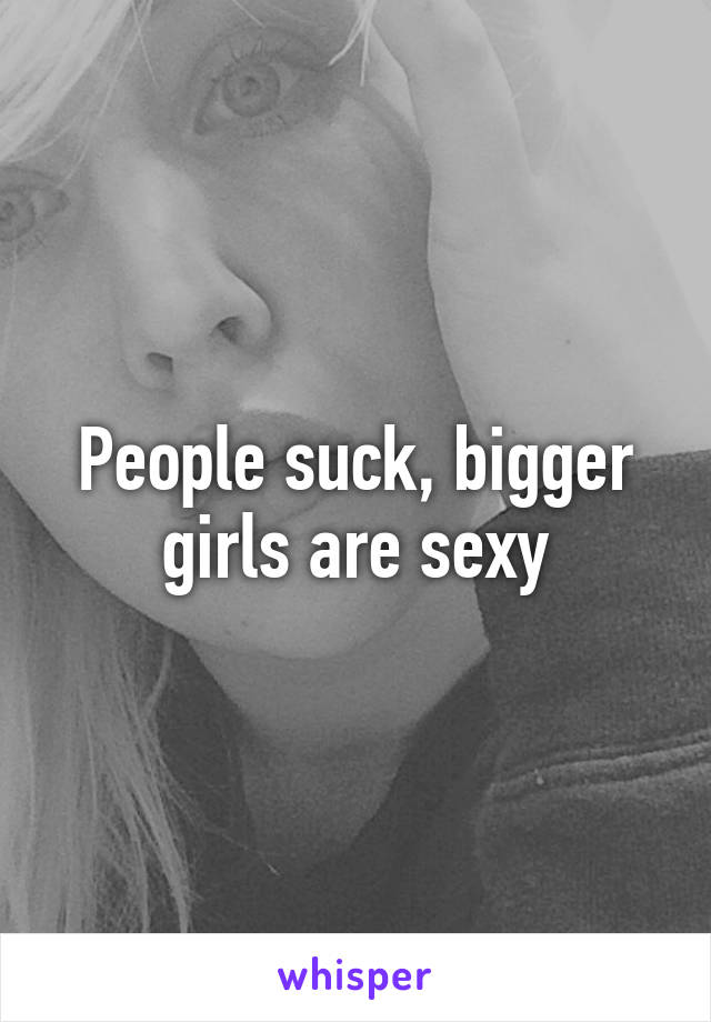 People suck, bigger girls are sexy