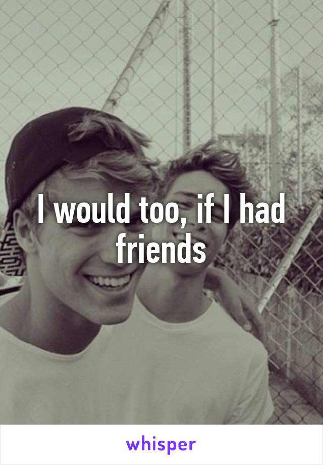 I would too, if I had friends