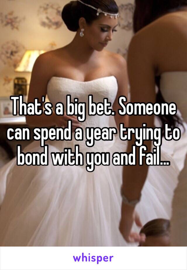 That's a big bet. Someone can spend a year trying to bond with you and fail...