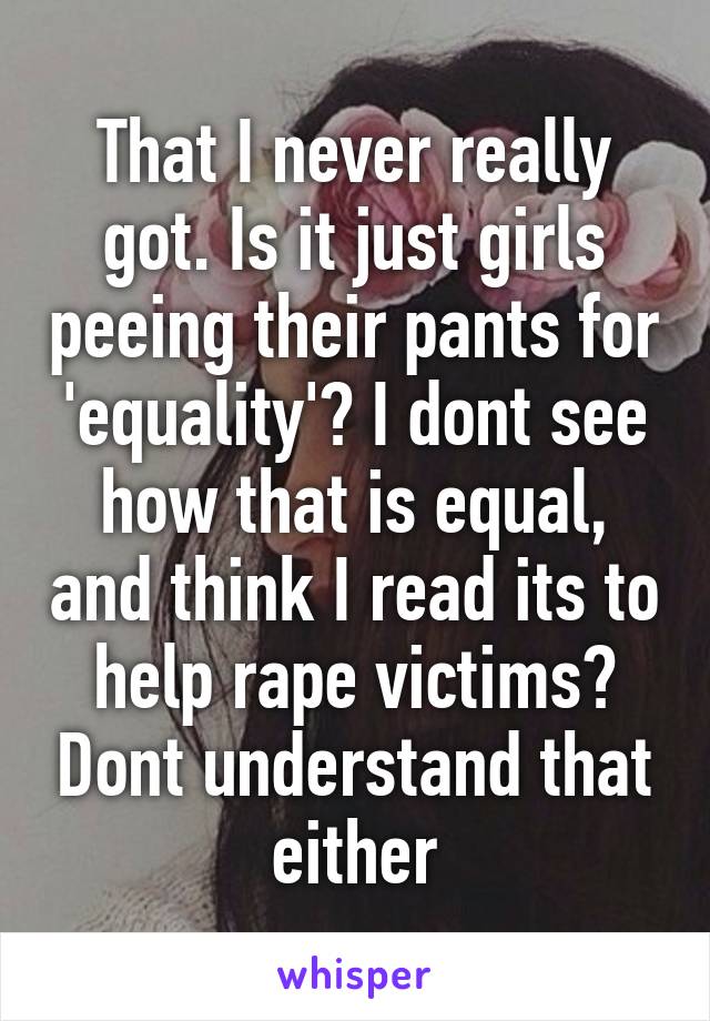 That I never really got. Is it just girls peeing their pants for 'equality'? I dont see how that is equal, and think I read its to help rape victims? Dont understand that either