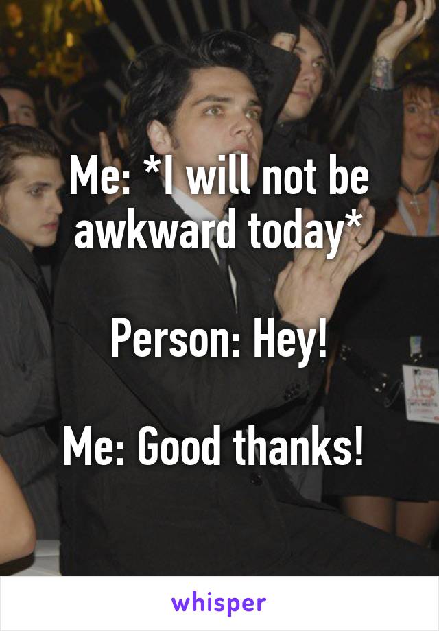 Me: *I will not be awkward today*

Person: Hey!

Me: Good thanks! 