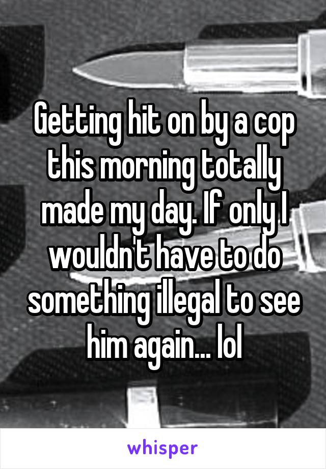 Getting hit on by a cop this morning totally made my day. If only I wouldn't have to do something illegal to see him again... lol