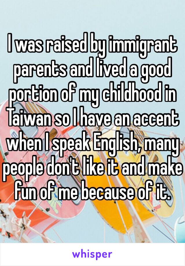 I was raised by immigrant parents and lived a good portion of my childhood in Taiwan so I have an accent when I speak English, many people don't like it and make fun of me because of it.