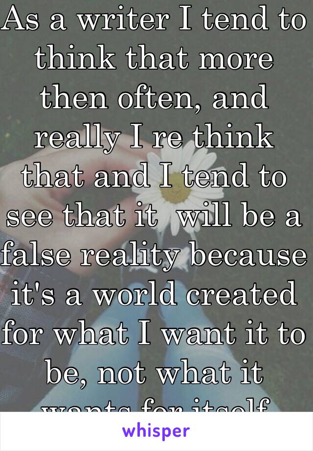 As a writer I tend to think that more then often, and really I re think that and I tend to see that it  will be a false reality because it's a world created for what I want it to be, not what it wants for itself 