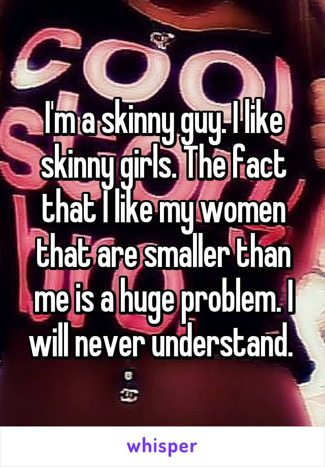 I'm a skinny guy. I like skinny girls. The fact that I like my women that are smaller than me is a huge problem. I will never understand. 