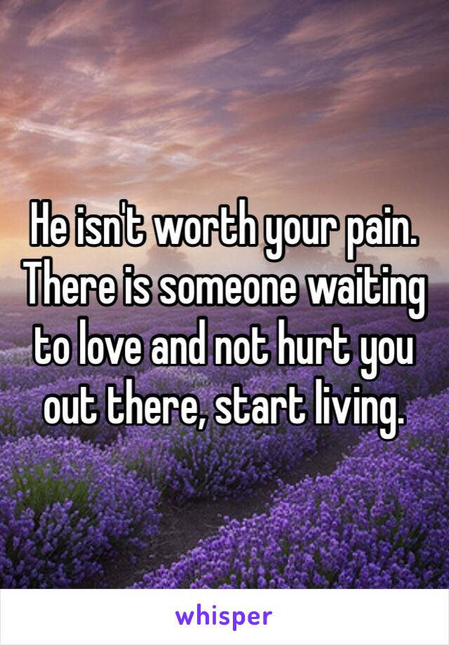 He isn't worth your pain. There is someone waiting to love and not hurt you out there, start living.