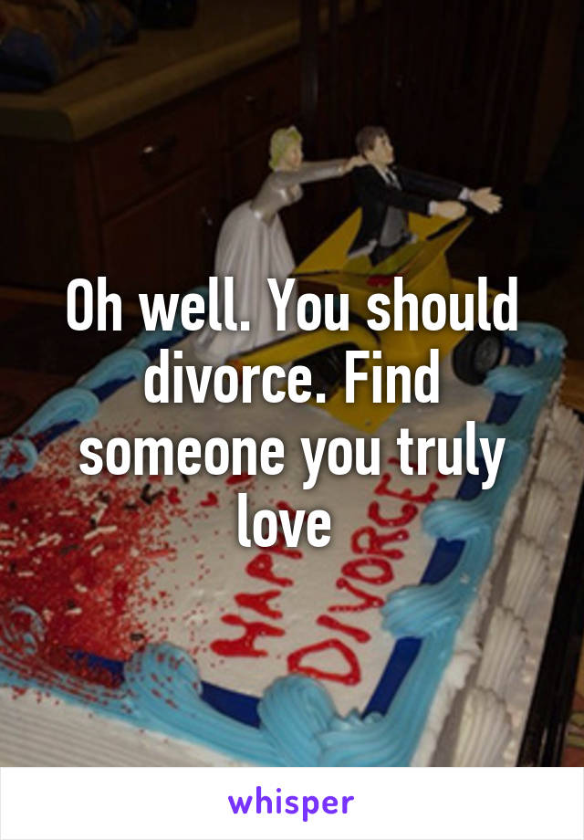 Oh well. You should divorce. Find someone you truly love 