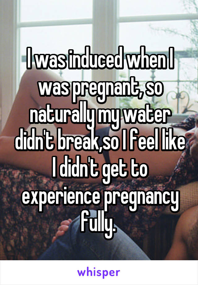I was induced when I was pregnant, so naturally my water didn't break,so I feel like I didn't get to experience pregnancy fully. 