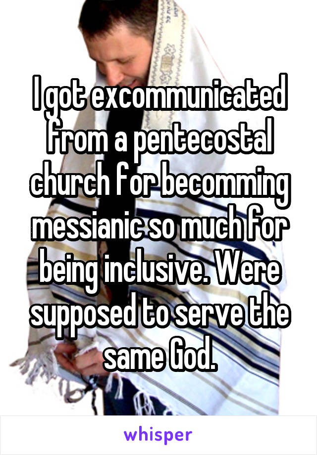 I got excommunicated from a pentecostal church for becomming messianic so much for being inclusive. Were supposed to serve the same God.