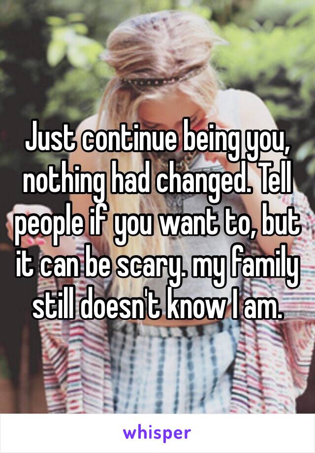 Just continue being you, nothing had changed. Tell people if you want to, but it can be scary. my family still doesn't know I am. 