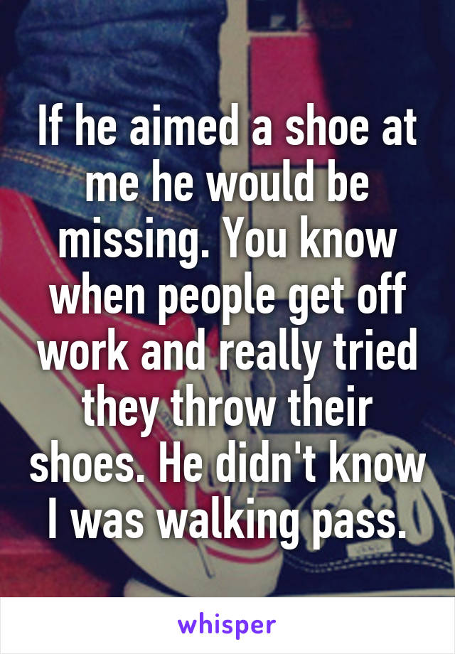 If he aimed a shoe at me he would be missing. You know when people get off work and really tried they throw their shoes. He didn't know I was walking pass.