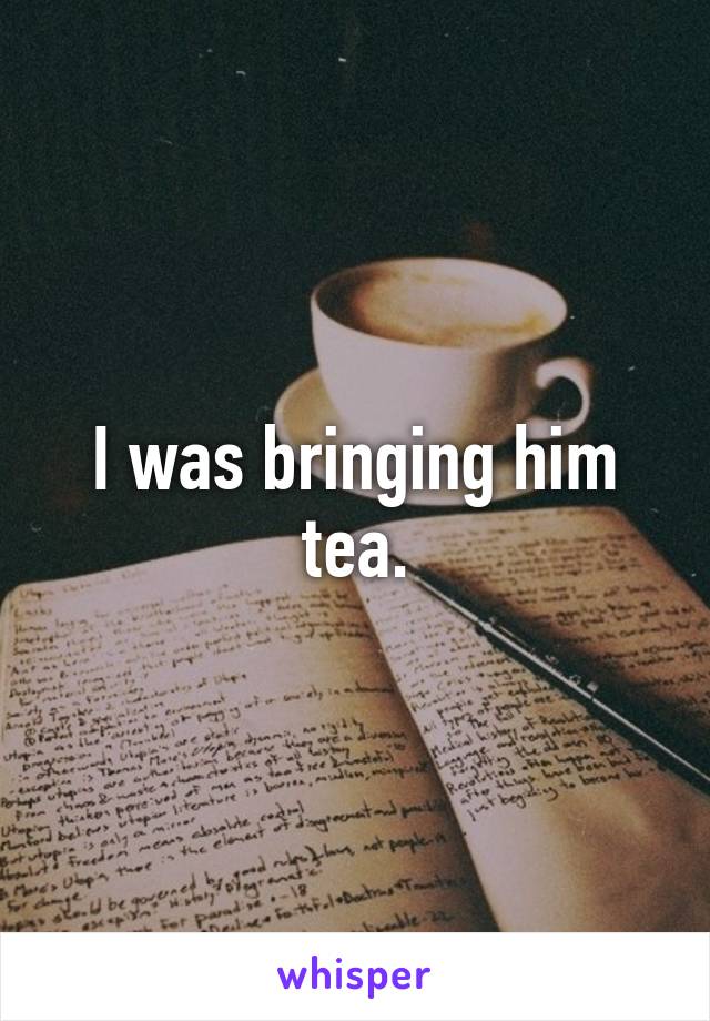 I was bringing him tea.