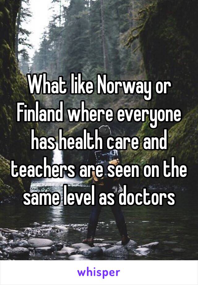 What like Norway or Finland where everyone has health care and teachers are seen on the same level as doctors