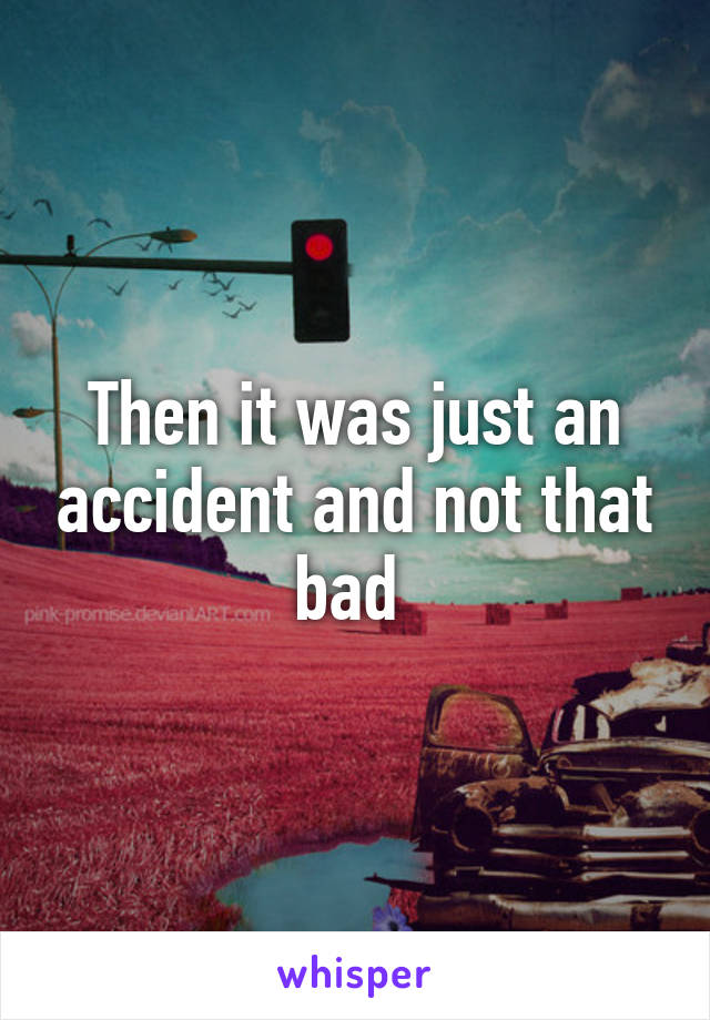 Then it was just an accident and not that bad 