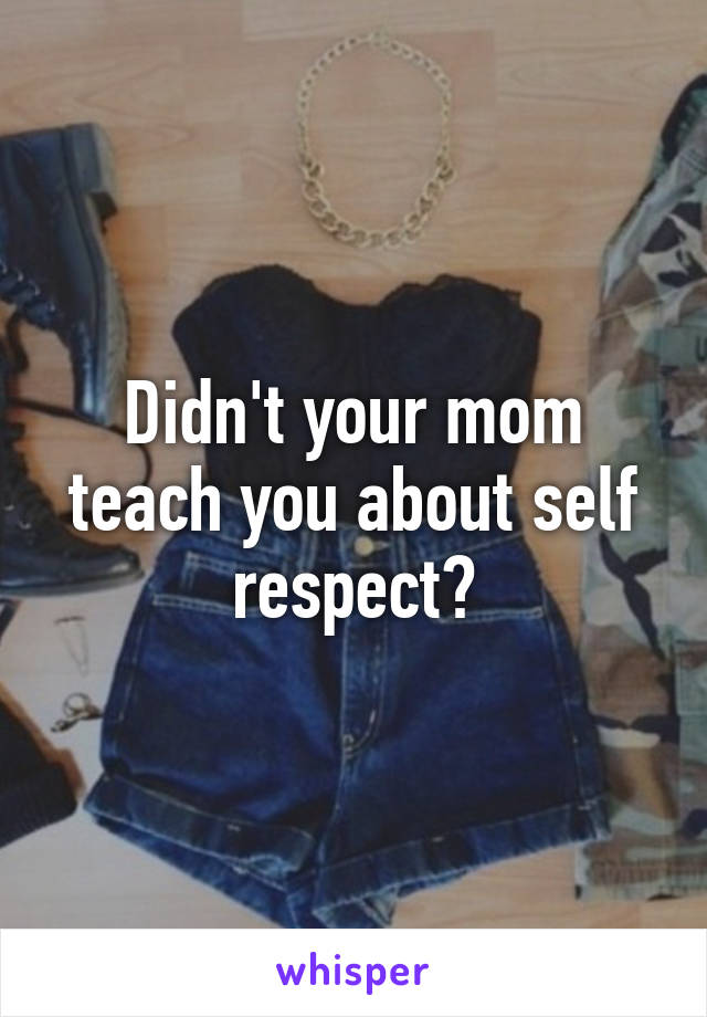 Didn't your mom teach you about self respect?
