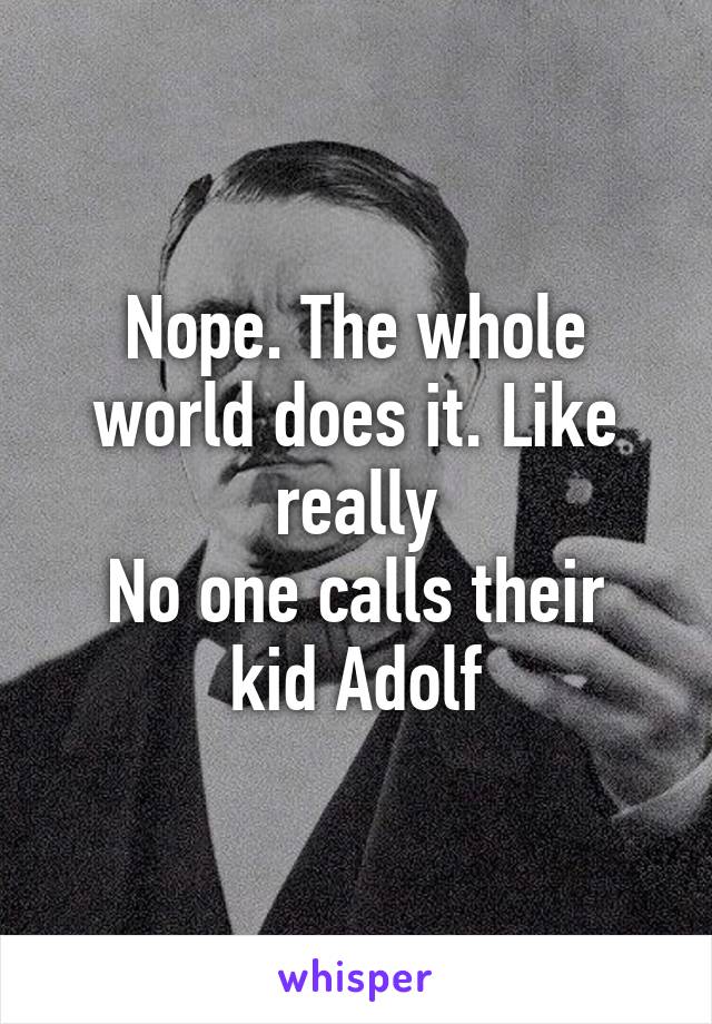 Nope. The whole world does it. Like really
No one calls their kid Adolf