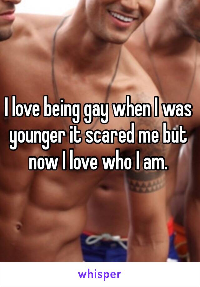 I love being gay when I was younger it scared me but now I love who I am.
