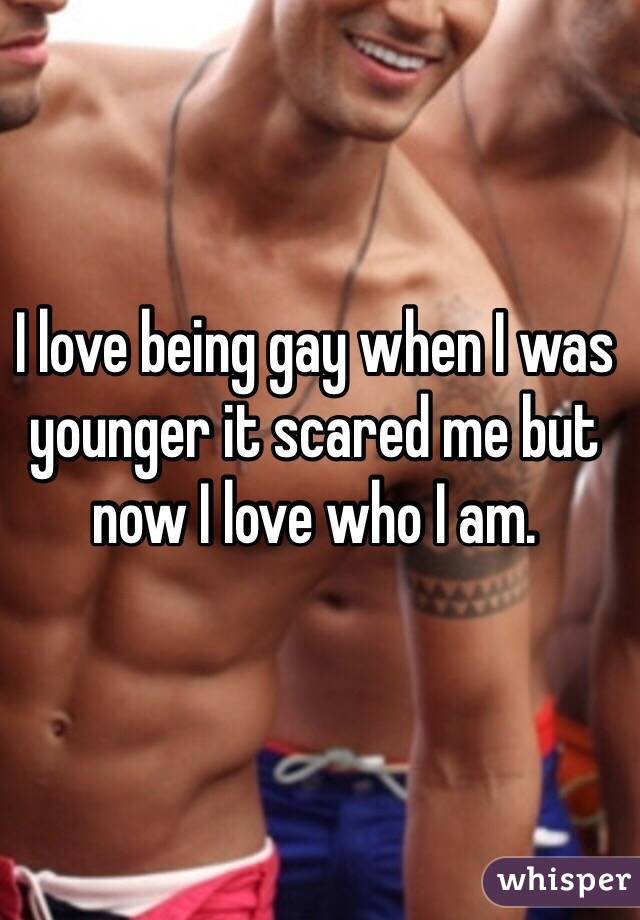 I love being gay when I was younger it scared me but now I love who I am.