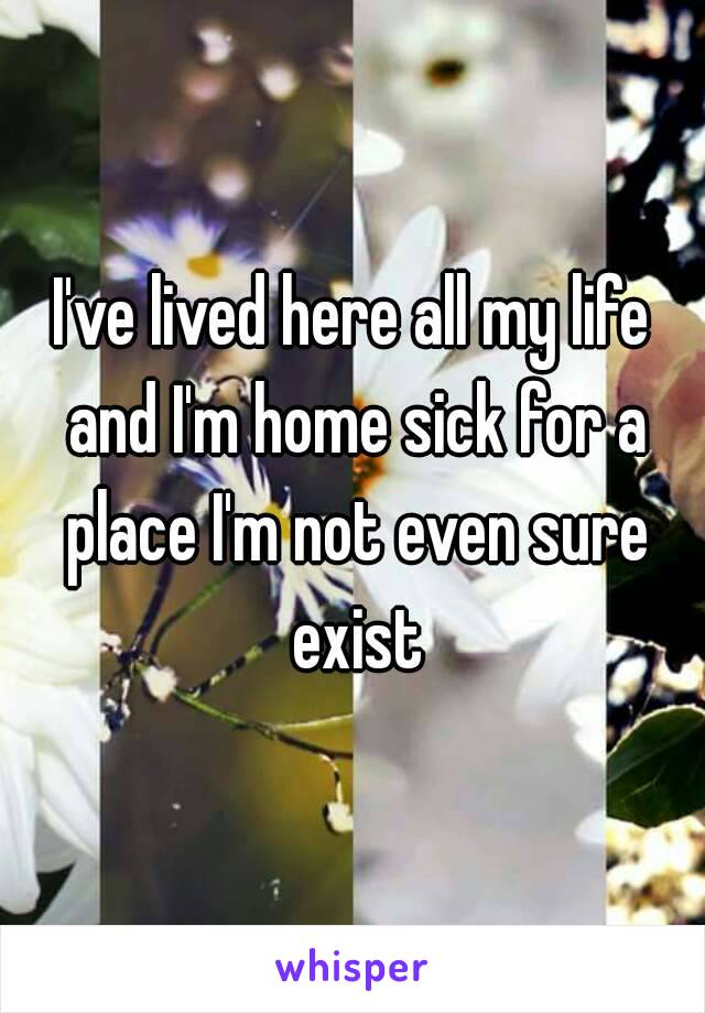 I've lived here all my life and I'm home sick for a place I'm not even sure exist