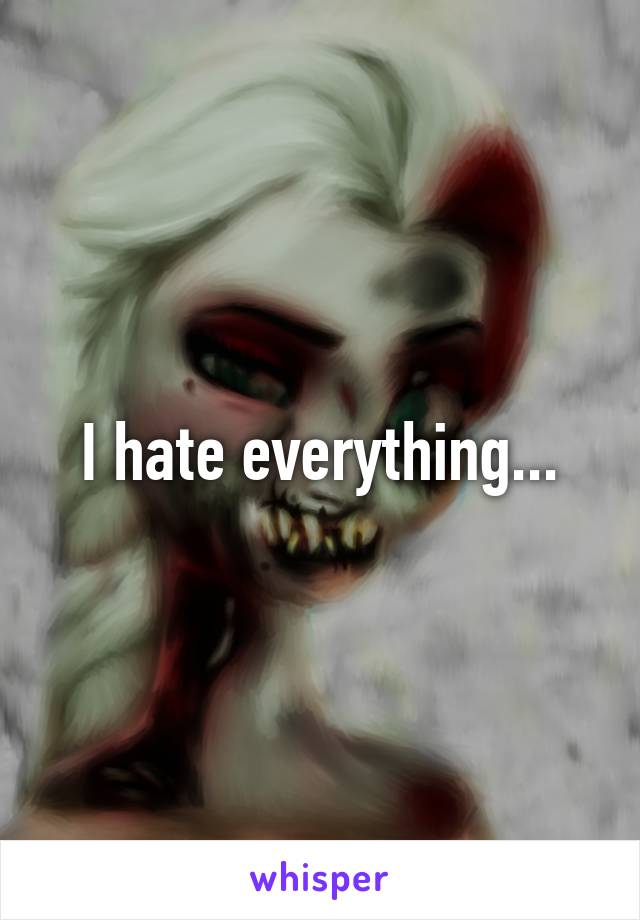 I hate everything...
