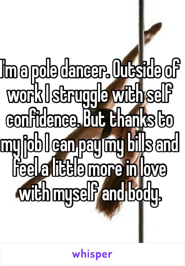 I'm a pole dancer. Outside of work I struggle with self confidence. But thanks to my job I can pay my bills and feel a little more in love with myself and body. 